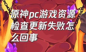 原神pc游戏资源检查更新失败怎么回事（原神一直校验游戏资源中怎么解决）