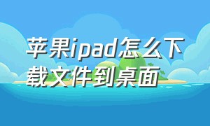 苹果ipad怎么下载文件到桌面（ipad下载的文件怎么安装到桌面）