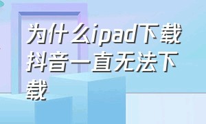 为什么ipad下载抖音一直无法下载（为什么ipad下载抖音一直无法下载呢）