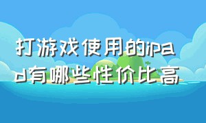 打游戏使用的ipad有哪些性价比高（哪一款ipad适合打游戏又便宜）