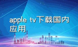 apple tv下载国内应用（apple tv怎么下载国内软件）