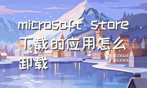 microsoft store下载的应用怎么卸载（microsoft store无法加载页面原因）