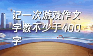 记一次游戏作文字数不少于400字（记一次游戏的作文400字范文）