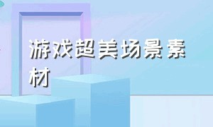 游戏超美场景素材（游戏高清免费素材场景图）