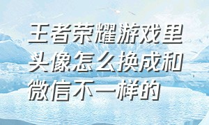 王者荣耀游戏里头像怎么换成和微信不一样的