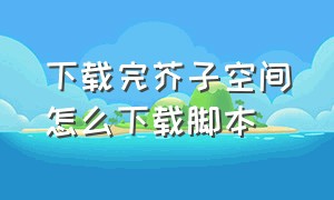 下载完芥子空间怎么下载脚本（芥子空间下载安装最新）