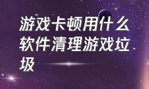 游戏卡顿用什么软件清理游戏垃圾