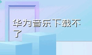 华为音乐下载不了（华为音乐下载不了到本地音乐怎么办）