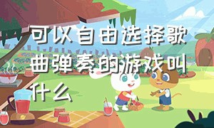 可以自由选择歌曲弹奏的游戏叫什么（能选歌的音乐游戏有哪些）