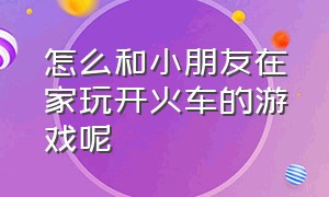 怎么和小朋友在家玩开火车的游戏呢（儿童开火车游戏视频全过程）