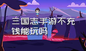 三国志手游不充钱能玩吗