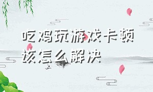 吃鸡玩游戏卡顿该怎么解决（玩吃鸡卡顿的最好解决办法）