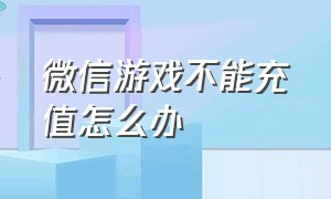 微信游戏不能充值怎么办