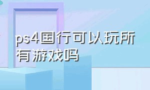 ps4国行可以玩所有游戏吗（国行ps4可以玩所有光盘游戏吗）