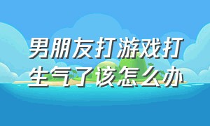 男朋友打游戏打生气了该怎么办