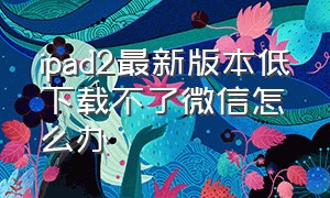 ipad2最新版本低下载不了微信怎么办