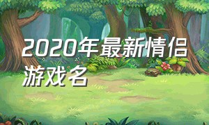 2020年最新情侣游戏名（2020年最新情侣游戏名字大全）