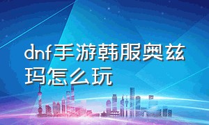 dnf手游韩服奥兹玛怎么玩