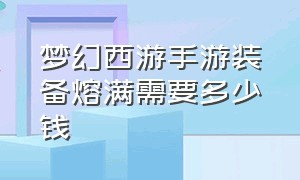 梦幻西游手游装备熔满需要多少钱（梦幻西游手游装备熔炼满多少钱）