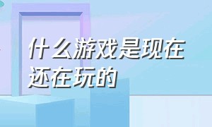 什么游戏是现在还在玩的（有什么游戏今天可以玩的最新）