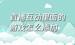 直播互动里面的游戏怎么添加（直播互动界面里没有游戏怎么办）