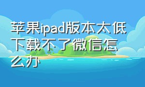 苹果ipad版本太低下载不了微信怎么办