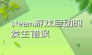 steam游戏启动时发生错误（steam启动游戏时发生错误怎么解决）