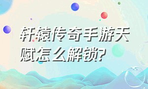 轩辕传奇手游天赋怎么解锁?