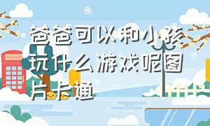 爸爸可以和小孩玩什么游戏呢图片卡通