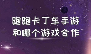 跑跑卡丁车手游和哪个游戏合作（跑跑卡丁车手游和哪个游戏合作过）