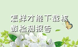 怎样才能下载核酸检测报告（怎样才能下载核酸检测报告呢）