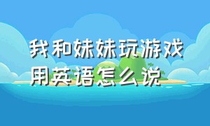 我和妹妹玩游戏用英语怎么说