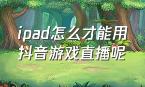 ipad怎么才能用抖音游戏直播呢（ipad抖音直播游戏怎么开视频）