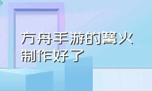 方舟手游的篝火制作好了（方舟手游中篝火做好后怎么不见了）