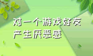 对一个游戏好友产生厌恶感