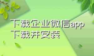 下载企业微信app下载并安装（企业微信官方下载安装）