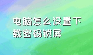 电脑怎么设置下载密码锁屏（电脑设置完密码怎么锁屏）