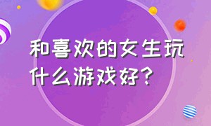 和喜欢的女生玩什么游戏好?