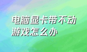 电脑显卡带不动游戏怎么办（电脑显卡带不动游戏怎么办呀）