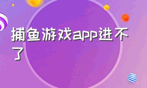 捕鱼游戏app进不了（捕鱼游戏登录不进去是出问题了吗）