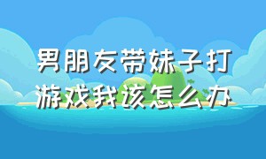 男朋友带妹子打游戏我该怎么办