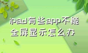 ipad有些app不能全屏显示怎么办（ipad有些app不能全屏）