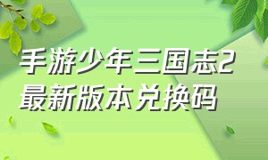 手游少年三国志2最新版本兑换码（少年三国志二最新版礼包兑换码）