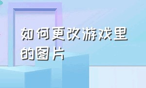 如何更改游戏里的图片（怎么把游戏图标换成别的样子）