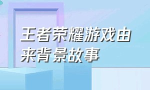 王者荣耀游戏由来背景故事