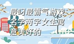 最叼最霸气游戏名字两字女生寓意美好的