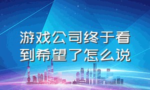 游戏公司终于看到希望了怎么说（游戏公司如果倒闭了你们高兴吗）