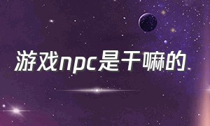 游戏npc是干嘛的（游戏npc介绍东西）