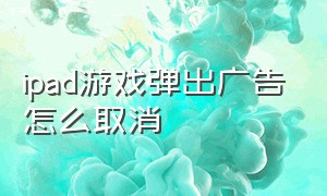 ipad游戏弹出广告怎么取消（ipad游戏里的广告怎么关不掉）