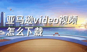 亚马逊video视频怎么下载（亚马逊video视频怎么下载不了）